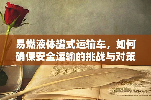 易燃液体罐式运输车，如何确保安全运输的挑战与对策？