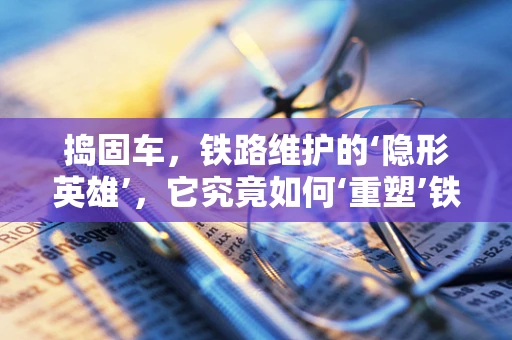 捣固车，铁路维护的‘隐形英雄’，它究竟如何‘重塑’铁轨？