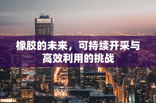 橡胶的未来，可持续开采与高效利用的挑战