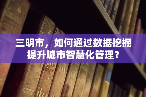 三明市，如何通过数据挖掘提升城市智慧化管理？