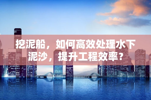 挖泥船，如何高效处理水下泥沙，提升工程效率？