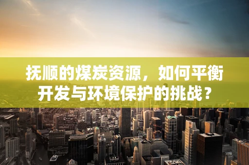 抚顺的煤炭资源，如何平衡开发与环境保护的挑战？