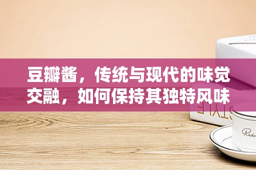 豆瓣酱，传统与现代的味觉交融，如何保持其独特风味？