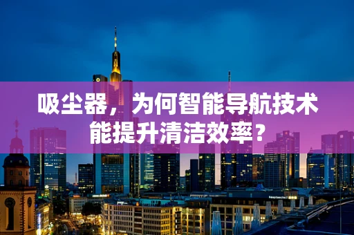 吸尘器，为何智能导航技术能提升清洁效率？
