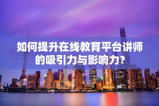 如何提升在线教育平台讲师的吸引力与影响力？