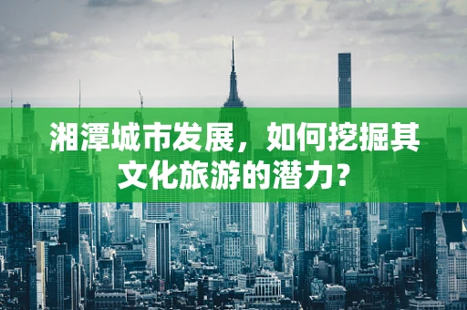 湘潭城市发展，如何挖掘其文化旅游的潜力？