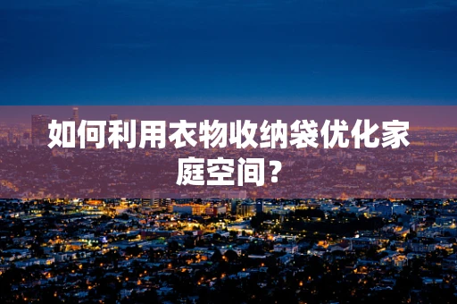 如何利用衣物收纳袋优化家庭空间？