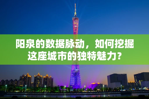 阳泉的数据脉动，如何挖掘这座城市的独特魅力？