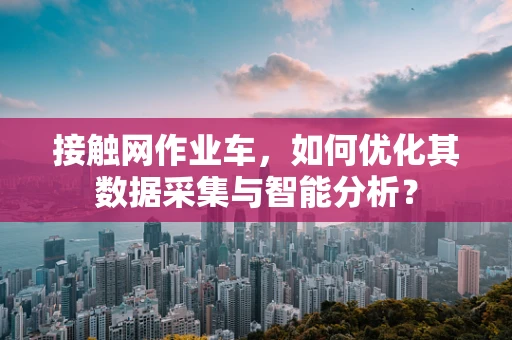 接触网作业车，如何优化其数据采集与智能分析？