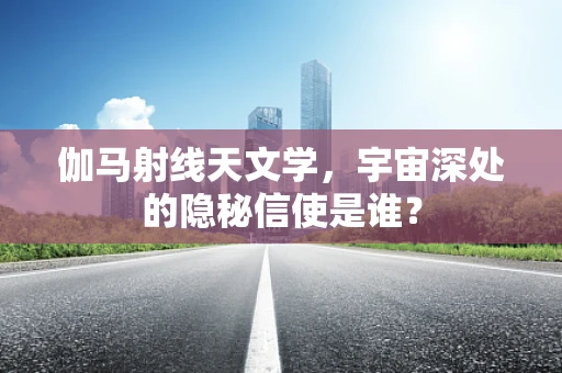 伽马射线天文学，宇宙深处的隐秘信使是谁？