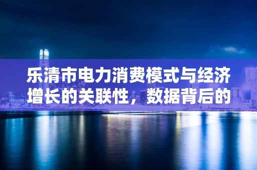 乐清市电力消费模式与经济增长的关联性，数据背后的城市脉动