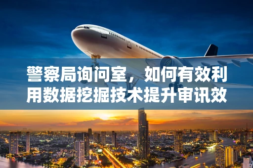 警察局询问室，如何有效利用数据挖掘技术提升审讯效率？