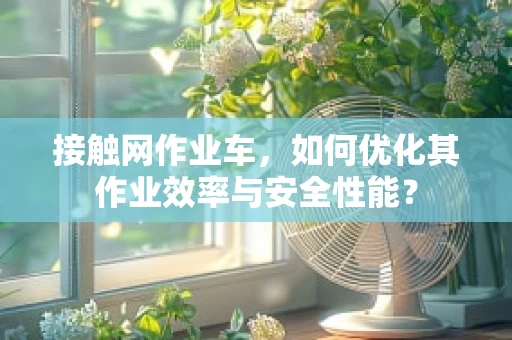 接触网作业车，如何优化其作业效率与安全性能？