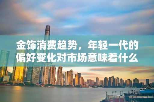金饰消费趋势，年轻一代的偏好变化对市场意味着什么？