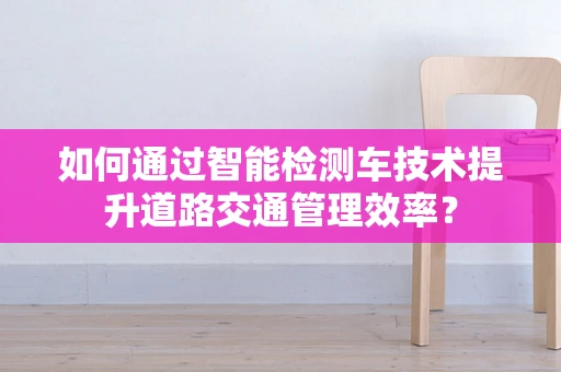 如何通过智能检测车技术提升道路交通管理效率？