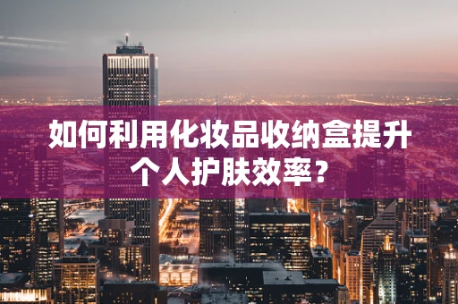 如何利用化妆品收纳盒提升个人护肤效率？