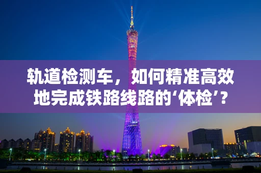 轨道检测车，如何精准高效地完成铁路线路的‘体检’？