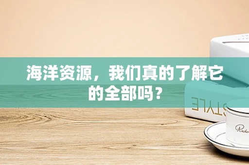 海洋资源，我们真的了解它的全部吗？