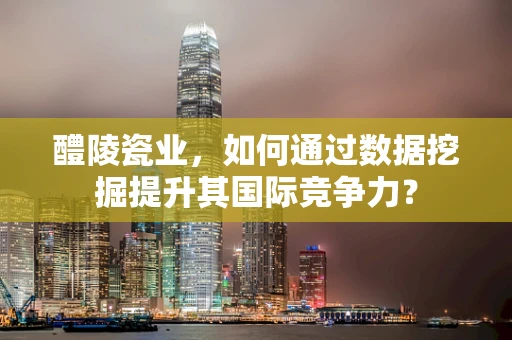 醴陵瓷业，如何通过数据挖掘提升其国际竞争力？