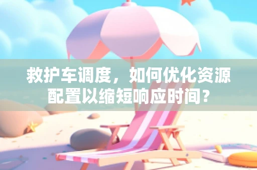救护车调度，如何优化资源配置以缩短响应时间？