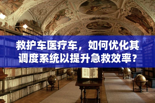救护车医疗车，如何优化其调度系统以提升急救效率？