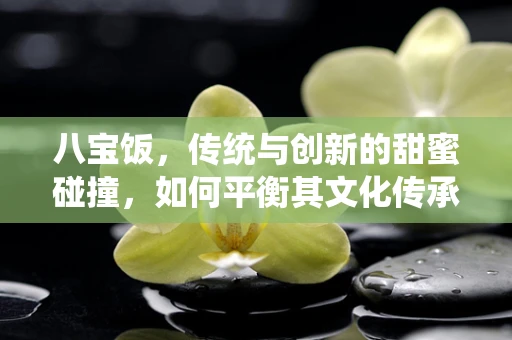 八宝饭，传统与创新的甜蜜碰撞，如何平衡其文化传承与现代口味？