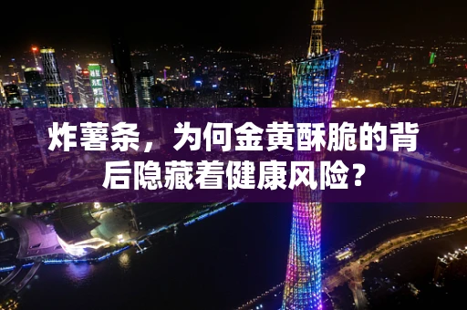 炸薯条，为何金黄酥脆的背后隐藏着健康风险？