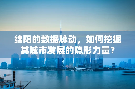 绵阳的数据脉动，如何挖掘其城市发展的隐形力量？