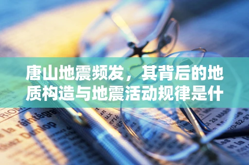 唐山地震频发，其背后的地质构造与地震活动规律是什么？