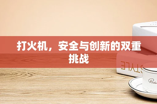 打火机，安全与创新的双重挑战