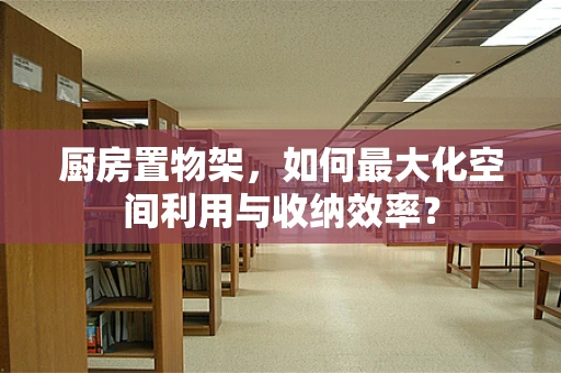 厨房置物架，如何最大化空间利用与收纳效率？