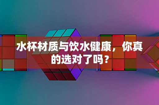 水杯材质与饮水健康，你真的选对了吗？