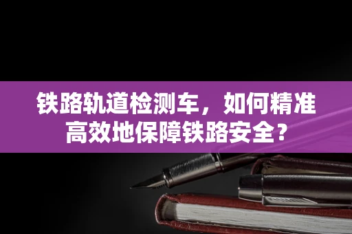 铁路轨道检测车，如何精准高效地保障铁路安全？