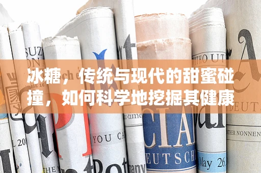 冰糖，传统与现代的甜蜜碰撞，如何科学地挖掘其健康价值？