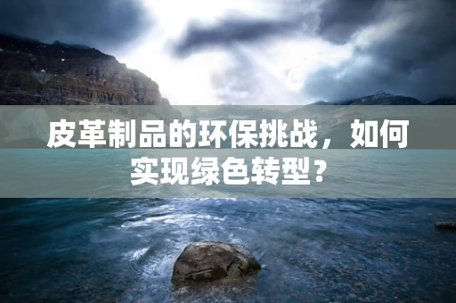 皮革制品的环保挑战，如何实现绿色转型？