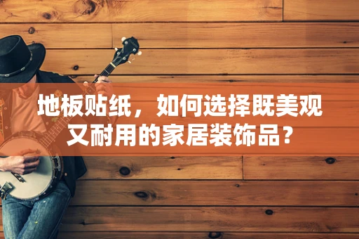 地板贴纸，如何选择既美观又耐用的家居装饰品？