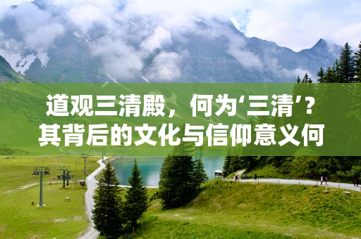 道观三清殿，何为‘三清’？其背后的文化与信仰意义何在？