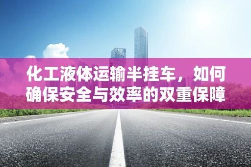 化工液体运输半挂车，如何确保安全与效率的双重保障？
