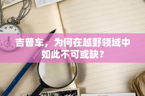 吉普车，为何在越野领域中如此不可或缺？