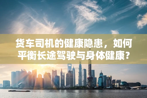 货车司机的健康隐患，如何平衡长途驾驶与身体健康？