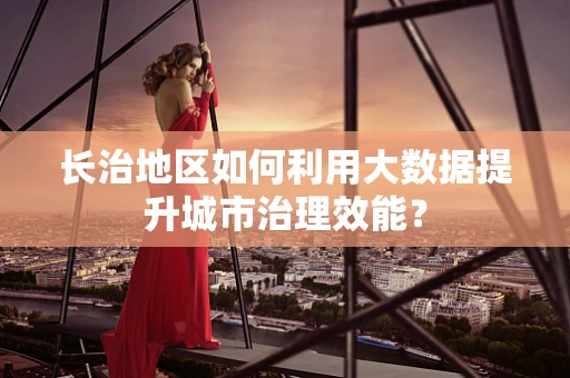 长治地区如何利用大数据提升城市治理效能？