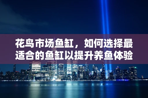 花鸟市场鱼缸，如何选择最适合的鱼缸以提升养鱼体验？