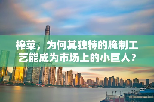 榨菜，为何其独特的腌制工艺能成为市场上的小巨人？