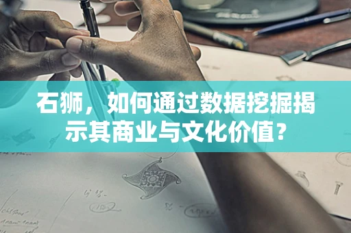石狮，如何通过数据挖掘揭示其商业与文化价值？