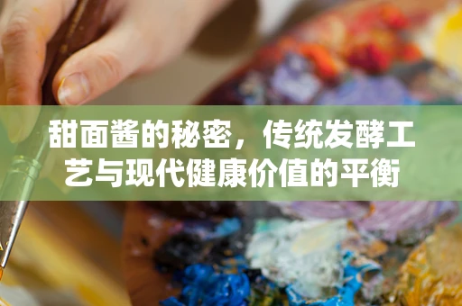 甜面酱的秘密，传统发酵工艺与现代健康价值的平衡