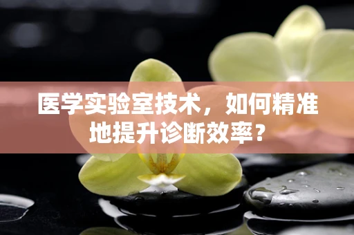 医学实验室技术，如何精准地提升诊断效率？