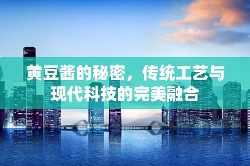 黄豆酱的秘密，传统工艺与现代科技的完美融合