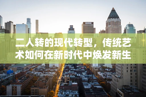 二人转的现代转型，传统艺术如何在新时代中焕发新生？