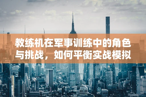 教练机在军事训练中的角色与挑战，如何平衡实战模拟与安全保障？