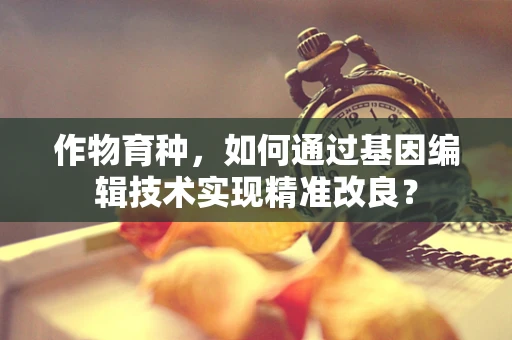 作物育种，如何通过基因编辑技术实现精准改良？